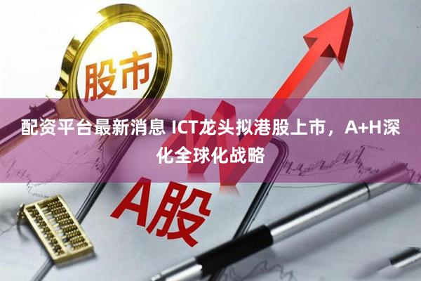 配资平台最新消息 ICT龙头拟港股上市，A+H深化全球化战略