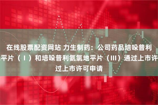 在线股票配资网站 力生制药：公司药品培哚普利氨氯地平片（Ⅰ）和培哚普利氨氯地平片（Ⅲ）通过上市许可申请