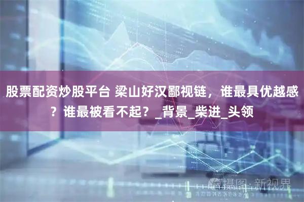 股票配资炒股平台 梁山好汉鄙视链，谁最具优越感？谁最被看不起？_背景_柴进_头领