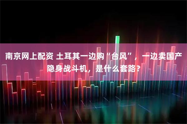 南京网上配资 土耳其一边购“台风”，一边卖国产隐身战斗机，是什么套路？