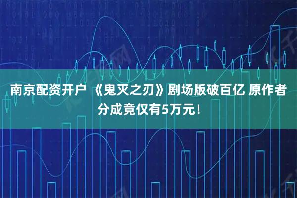 南京配资开户 《鬼灭之刃》剧场版破百亿 原作者分成竟仅有5万元！